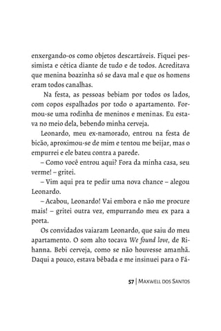 enxergando-os como objetos descartáveis. Fiquei pes-
simista e cética diante de tudo e de todos. Acreditava
que menina boazinha só se dava mal e que os homens
eram todos canalhas.
Na festa, as pessoas bebiam por todos os lados,
com copos espalhados por todo o apartamento. For-
mou-se uma rodinha de meninos e meninas. Eu esta-
va no meio dela, bebendo minha cerveja.
Leonardo, meu ex-namorado, entrou na festa de
bicão, aproximou-se de mim e tentou me beijar, mas o
empurrei e ele bateu contra a parede.
– Como você entrou aqui? Fora da minha casa, seu
verme! – gritei.
– Vim aqui pra te pedir uma nova chance – alegou
Leonardo.
– Acabou, Leonardo! Vai embora e não me procure
mais! – gritei outra vez, empurrando meu ex para a
porta.
Os convidados vaiaram Leonardo, que saiu do meu
apartamento. O som alto tocava We found love, de Ri-
hanna. Bebi cerveja, como se não houvesse amanhã.
Daqui a pouco, estava bêbada e me insinuei para o Fá-
57 | MAXWELL DOS SANTOS
 