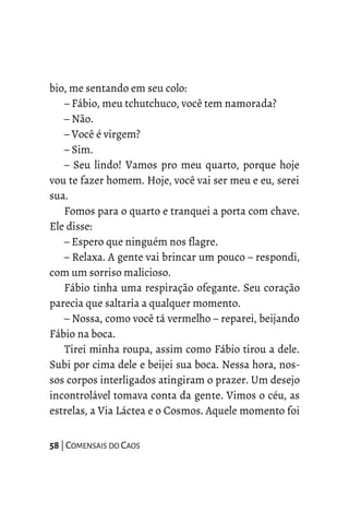 bio, me sentando em seu colo:
– Fábio, meu tchutchuco, você tem namorada?
– Não.
– Você é virgem?
– Sim.
– Seu lindo! Vamos pro meu quarto, porque hoje
vou te fazer homem. Hoje, você vai ser meu e eu, serei
sua.
Fomos para o quarto e tranquei a porta com chave.
Ele disse:
– Espero que ninguém nos flagre.
– Relaxa. A gente vai brincar um pouco – respondi,
com um sorriso malicioso.
Fábio tinha uma respiração ofegante. Seu coração
parecia que saltaria a qualquer momento.
– Nossa, como você tá vermelho – reparei, beijando
Fábio na boca.
Tirei minha roupa, assim como Fábio tirou a dele.
Subi por cima dele e beijei sua boca. Nessa hora, nos-
sos corpos interligados atingiram o prazer. Um desejo
incontrolável tomava conta da gente. Vimos o céu, as
estrelas, a Via Láctea e o Cosmos. Aquele momento foi
58 | COMENSAIS DO CAOS
 