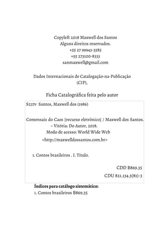 Copyleft 2018 Maxwell dos Santos
Alguns direitos reservados.
+55 27 99943-3585
+55 273100-8333
sanmaxwell@gmail.com
Dados Internacionais de Catalogação-na-Publicação
(CIP),
Ficha Catalográfica feita pelo autor
Índices para catálogo sistemático:
1. Contos brasileiros B869.35
S237v Santos, Maxwell dos (1986)
Comensais do Caos [recurso eletrônico] / Maxwell dos Santos.
– Vitória: Do Autor, 2018.
Modo de acesso: World Wide Web
<http://maxwelldossantos.com.br>
1. Contos brasileiros . I. Título.
CDD B869.35
CDU 821.134.3(81)-3
 