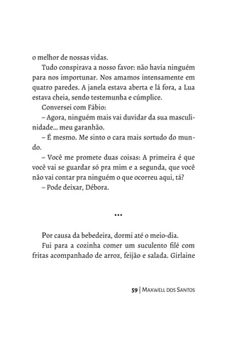 o melhor de nossas vidas.
Tudo conspirava a nosso favor: não havia ninguém
para nos importunar. Nos amamos intensamente em
quatro paredes. A janela estava aberta e lá fora, a Lua
estava cheia, sendo testemunha e cúmplice.
Conversei com Fábio:
– Agora, ninguém mais vai duvidar da sua masculi-
nidade… meu garanhão.
– É mesmo. Me sinto o cara mais sortudo do mun-
do.
– Você me promete duas coisas: A primeira é que
você vai se guardar só pra mim e a segunda, que você
não vai contar pra ninguém o que ocorreu aqui, tá?
– Pode deixar, Débora.
…
Por causa da bebedeira, dormi até o meio-dia.
Fui para a cozinha comer um suculento filé com
fritas acompanhado de arroz, feijão e salada. Girlaine
59 | MAXWELL DOS SANTOS
 