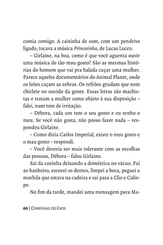 comia comigo. A caixinha de som, com um pendrive
ligado, tocava a música Princesinha, de Lucas Lucco.
– Girlaine, na boa, como é que você aguenta ouvir
uma música de tão mau gosto? São as mesmas histó-
rias do homem que vai pra balada caçar uma mulher.
Parece aqueles documentários do Animal Planet, onde
os leões caçam as zebras. Os refrões grudam que nem
chiclete no ouvido da gente. Essas letras são machis-
tas e tratam a mulher como objeto à sua disposição –
falei, num tom de irritação.
– Débora, cada um tem o seu gosto e eu tenho o
meu. Se você não gosta, não posso fazer nada – res-
pondeu Girlaine.
– Como dizia Carlos Imperial, existe o meu gosto e
o mau gosto – respondi.
– Você deveria ser mais tolerante com as escolhas
das pessoas, Débora – falou Girlaine.
Saí da cozinha deixando a doméstica no vácuo. Fui
ao banheiro, escovei os dentes, limpei a boca, peguei a
mochila que estava na cadeira e saí para a Clio e Calío-
pe.
No fim da tarde, mandei uma mensagem para Ma-
60 | COMENSAIS DO CAOS
 