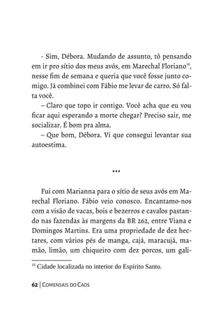 - Sim, Débora. Mudando de assunto, tô pensando
em ir pro sítio dos meus avós, em Marechal Floriano16
,
nesse fim de semana e queria que você fosse junto co-
migo. Já combinei com Fábio me levar de carro. Só fal-
ta você.
– Claro que topo ir contigo. Você acha que eu vou
ficar aqui esperando a morte chegar? Preciso sair, me
socializar. É bom pra alma.
– Que bom, Débora. Vi que consegui levantar sua
autoestima.
…
Fui com Marianna para o sítio de seus avós em Ma-
rechal Floriano. Fábio veio conosco. Encantamo-nos
com a visão de vacas, bois e bezerros e cavalos pastan-
do nas fazendas às margens da BR 262, entre Viana e
Domingos Martins. Era uma propriedade de dez hec-
tares, com vários pés de manga, cajá, maracujá, ma-
mão, limão, um chiqueiro com dez porcos, um gali-
16
Cidade localizada no interior do Espírito Santo.
62 | COMENSAIS DO CAOS
 