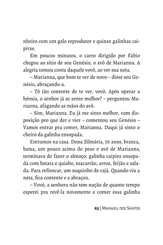 nheiro com um galo reprodutor e quinze galinhas cai-
piras.
Em poucos minutos, o carro dirigido por Fábio
chegou ao sítio de seu Genésio, o avô de Marianna. A
alegria tomou conta daquele vovô, ao ver sua neta.
– Marianna, que bom te ver de novo – disse seu Ge-
nésio, abraçando-a.
– Tô tão contente de te ver, vovô. Após operar a
hérnia, o senhor já se sente melhor? – perguntou Ma-
rianna, afagando as mãos do avô.
– Sim, Marianna. Eu já me sinto melhor, com dis-
posição pro que der e vier – comentou seu Genésio –
Vamos entrar pra comer, Marianna. Daqui já sinto o
cheiro da galinha ensopada.
Entramos na casa. Dona Zilmária, 70 anos, branca,
baixa, um pouco acima do peso e avó de Marianna,
terminava de fazer o almoço: galinha caipira ensopa-
da com batata e quiabo, macarrão, arroz, feijão e sala-
da. Para refrescar, um suquinho de cajá. Quando viu a
neta, fica contente e a abraçou.
– Vovó, a senhora não tem noção de quanto tempo
esperei pra revê-la novamente e comer essa galinha
63 | MAXWELL DOS SANTOS
 