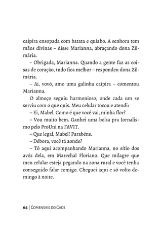 caipira ensopada com batata e quiabo. A senhora tem
mãos divinas – disse Marianna, abraçando dona Zil-
mária.
– Obrigada, Marianna. Quando a gente faz as coi-
sas de coração, tudo fica melhor – respondeu dona Zil-
mária.
– Ai, vovó, amo uma galinha caipira – comentou
Marianna.
O almoço seguiu harmonioso, onde cada um se
serviu com o que quis. Meu celular tocou e atendi:
– Ei, Mabel. Como é que você vai, minha flor?
– Vou muito bem. Ganhei uma bolsa pra Jornalis-
mo pelo ProUni na FAVIT.
– Que legal, Mabel! Parabéns.
– Débora, você tá aonde?
– Tô aqui acompanhando Marianna, no sítio dos
avós dela, em Marechal Floriano. Que milagre que
meu celular esteja pegando na zona rural e você tenha
conseguido falar comigo. Cheguei aqui e só volto do-
mingo à noite.
64 | COMENSAIS DO CAOS
 