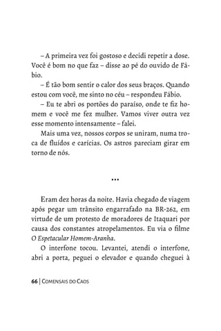 – A primeira vez foi gostoso e decidi repetir a dose.
Você é bom no que faz – disse ao pé do ouvido de Fá-
bio.
– É tão bom sentir o calor dos seus braços. Quando
estou com você, me sinto no céu – respondeu Fábio.
– Eu te abri os portões do paraíso, onde te fiz ho-
mem e você me fez mulher. Vamos viver outra vez
esse momento intensamente – falei.
Mais uma vez, nossos corpos se uniram, numa tro-
ca de fluídos e carícias. Os astros pareciam girar em
torno de nós.
…
Eram dez horas da noite. Havia chegado de viagem
após pegar um trânsito engarrafado na BR-262, em
virtude de um protesto de moradores de Itaquari por
causa dos constantes atropelamentos. Eu via o filme
O Espetacular Homem-Aranha.
O interfone tocou. Levantei, atendi o interfone,
abri a porta, peguei o elevador e quando cheguei à
66 | COMENSAIS DO CAOS
 