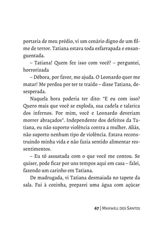 portaria de meu prédio, vi um cenário digno de um fil-
me de terror. Tatiana estava toda esfarrapada e ensan-
guentada.
– Tatiana! Quem fez isso com você? – perguntei,
horrorizada
– Débora, por favor, me ajuda. O Leonardo quer me
matar! Me perdoa por ter te traído – disse Tatiana, de-
sesperada.
Naquela hora poderia ter dito: “E eu com isso?
Quero mais que você se exploda, sua cadela e talarica
dos infernos. Por mim, você e Leonardo deveriam
morrer abraçados”. Independente dos defeitos da Ta-
tiana, eu não suporto violência contra a mulher. Aliás,
não suporto nenhum tipo de violência. Estava recons-
truindo minha vida e não fazia sentido alimentar res-
sentimentos.
– Eu tô assustada com o que você me contou. Se
quiser, pode ficar por uns tempos aqui em casa – falei,
fazendo um carinho em Tatiana.
De madrugada, vi Tatiana desmaiada no tapete da
sala. Fui à cozinha, preparei uma água com açúcar
67 | MAXWELL DOS SANTOS
 