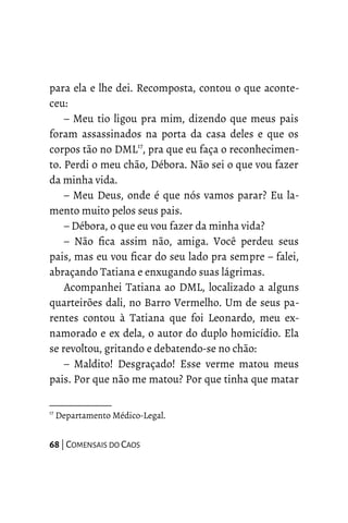 para ela e lhe dei. Recomposta, contou o que aconte-
ceu:
– Meu tio ligou pra mim, dizendo que meus pais
foram assassinados na porta da casa deles e que os
corpos tão no DML17
, pra que eu faça o reconhecimen-
to. Perdi o meu chão, Débora. Não sei o que vou fazer
da minha vida.
– Meu Deus, onde é que nós vamos parar? Eu la-
mento muito pelos seus pais.
– Débora, o que eu vou fazer da minha vida?
– Não fica assim não, amiga. Você perdeu seus
pais, mas eu vou ficar do seu lado pra sempre – falei,
abraçando Tatiana e enxugando suas lágrimas.
Acompanhei Tatiana ao DML, localizado a alguns
quarteirões dali, no Barro Vermelho. Um de seus pa-
rentes contou à Tatiana que foi Leonardo, meu ex-
namorado e ex dela, o autor do duplo homicídio. Ela
se revoltou, gritando e debatendo-se no chão:
– Maldito! Desgraçado! Esse verme matou meus
pais. Por que não me matou? Por que tinha que matar
17
Departamento Médico-Legal.
68 | COMENSAIS DO CAOS
 