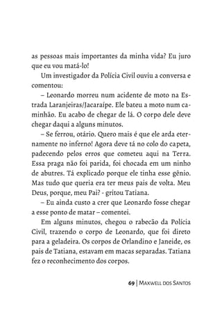 as pessoas mais importantes da minha vida? Eu juro
que eu vou matá-lo!
Um investigador da Polícia Civil ouviu a conversa e
comentou:
– Leonardo morreu num acidente de moto na Es-
trada Laranjeiras/Jacaraípe. Ele bateu a moto num ca-
minhão. Eu acabo de chegar de lá. O corpo dele deve
chegar daqui a alguns minutos.
– Se ferrou, otário. Quero mais é que ele arda eter-
namente no inferno! Agora deve tá no colo do capeta,
padecendo pelos erros que cometeu aqui na Terra.
Essa praga não foi parida, foi chocada em um ninho
de abutres. Tá explicado porque ele tinha esse gênio.
Mas tudo que queria era ter meus pais de volta. Meu
Deus, porque, meu Pai? - gritou Tatiana.
– Eu ainda custo a crer que Leonardo fosse chegar
a esse ponto de matar – comentei.
Em alguns minutos, chegou o rabecão da Polícia
Civil, trazendo o corpo de Leonardo, que foi direto
para a geladeira. Os corpos de Orlandino e Janeide, os
pais de Tatiana, estavam em macas separadas. Tatiana
fez o reconhecimento dos corpos.
69 | MAXWELL DOS SANTOS
 