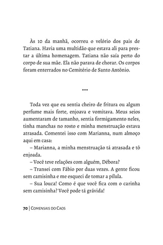 Às 10 da manhã, ocorreu o velório dos pais de
Tatiana. Havia uma multidão que estava ali para pres-
tar a última homenagem. Tatiana não saía perto do
corpo de sua mãe. Ela não parava de chorar. Os corpos
foram enterrados no Cemitério de Santo Antônio.
…
Toda vez que eu sentia cheiro de fritura ou algum
perfume mais forte, enjoava e vomitava. Meus seios
aumentaram de tamanho, sentia formigamento neles,
tinha manchas no rosto e minha menstruação estava
atrasada. Comentei isso com Marianna, num almoço
aqui em casa:
– Marianna, a minha menstruação tá atrasada e tô
enjoada.
– Você teve relações com alguém, Débora?
– Transei com Fábio por duas vezes. A gente ficou
sem camisinha e me esqueci de tomar a pílula.
– Sua louca! Como é que você fica com o carinha
sem camisinha? Você pode tá grávida!
70 | COMENSAIS DO CAOS
 