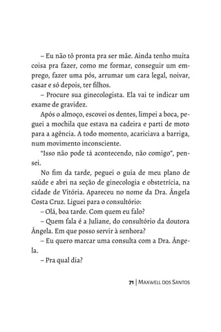 – Eu não tô pronta pra ser mãe. Ainda tenho muita
coisa pra fazer, como me formar, conseguir um em-
prego, fazer uma pós, arrumar um cara legal, noivar,
casar e só depois, ter filhos.
– Procure sua ginecologista. Ela vai te indicar um
exame de gravidez.
Após o almoço, escovei os dentes, limpei a boca, pe-
guei a mochila que estava na cadeira e parti de moto
para a agência. A todo momento, acariciava a barriga,
num movimento inconsciente.
“Isso não pode tá acontecendo, não comigo”, pen-
sei.
No fim da tarde, peguei o guia de meu plano de
saúde e abri na seção de ginecologia e obstetrícia, na
cidade de Vitória. Apareceu no nome da Dra. Ângela
Costa Cruz. Liguei para o consultório:
– Olá, boa tarde. Com quem eu falo?
– Quem fala é a Juliane, do consultório da doutora
Ângela. Em que posso servir à senhora?
– Eu quero marcar uma consulta com a Dra. Ânge-
la.
– Pra qual dia?
71 | MAXWELL DOS SANTOS
 
