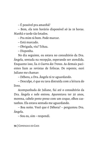 – É possível pra amanhã?
– Bem, ela tem horário disponível só às 19 horas.
Manhã e tarde tão lotados.
– Pra mim tá bom. Pode marcar.
– Está marcado.
– Obrigada, viu? Tchau.
– Disponha.
No dia seguinte, eu estava no consultório da Dra.
Ângela, sentada na recepção, esperando ser atendida.
Enquanto isso, lia A Guerra dos Tronos. As demais paci-
entes liam as revistas de fofocas. De repente, ouvi
Juliane me chamar:
– Débora, a Dra. Ângela tá te aguardando.
– Desculpe, é que eu tava distraída com a leitura do
livro.
Acompanhada de Juliane, fui até o consultório da
Dra. Ângela e nele entrou. Aparentava ter 30 anos,
morena, cabelo preto preso com um coque, olhos cas-
tanhos. Ela estava sentada me aguardando.
– Boa noite. Você que é Débora? – perguntou Dra.
Ângela.
– Sou eu, sim – respondi.
72 | COMENSAIS DO CAOS
 