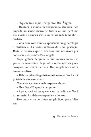 – O que te traz aqui? – perguntou Dra. Ângela.
– Doutora, a minha menstruação tá atrasada, fico
enjoada ao sentir cheiro de fritura ou um perfume
mais forte e os meus seios aumentaram de tamanho –
eu disse.
– Veja bem, com minha experiência em ginecologia
e obstetrícia, há fortes indícios de uma gestação.
Deite-se na maca, que eu vou fazer um ultrassom pra
constatar – respondeu Dra. Ângela.
Fiquei gelada. Perguntei a mim mesma como isso
podia ter acontecido. Seguindo a orientação da gine-
cologista, me deitei na maca. Dra. Ângela fez a ultra
em mim e disse:
– Débora. Meu diagnóstico está correto. Você está
grávida de cinco semanas.
Nessa hora, entrei em desespero e chorei.
– Meu Deus! E agora? - perguntei.
– Agora, você vai ter que encarar a realidade. Você
vai ser mãe. Parabéns – respondeu a doutora.
Tive outra crise de choro. Ângela ligou para Julia-
ne:
73 | MAXWELL DOS SANTOS
 