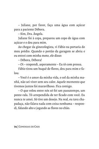 – Juliane, por favor, faça uma água com açúcar
para a paciente Débora.
– Sim, Dra. Ângela.
Juliane foi à copa, preparou um copo de água com
açúcar e o deu para mim.
Ao chegar da ginecologista, vi Fábio na portaria do
meu prédio. Quando o portão da garagem se abriu e
eu entrei com minha moto, ele disse:
– Débora, Débora!
– Oi – respondi, asperamente – Eu tô com pressa.
Fábio tirou um buquê de flores, deu para mim e fa-
lou:
– Você é o amor da minha vida, o sol da minha ma-
nhã, não sei viver sem seu calor. Aquele momento que
tivemos juntos foi maravilhoso. Fica comigo.
– O que rolou entre nós só foi um passatempo, um
pente-rala. Tô arrependida de ter ficado com você. Eu
nunca te amei. Só tive um desejo. Na real, eu tava cha-
padaça, não falava nada com coisa nenhuma – respon-
di, falando alto e jogando as flores no chão.
74 | COMENSAIS DO CAOS
 