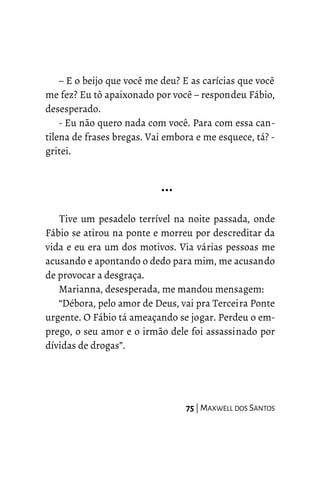 – E o beijo que você me deu? E as carícias que você
me fez? Eu tô apaixonado por você – respondeu Fábio,
desesperado.
- Eu não quero nada com você. Para com essa can-
tilena de frases bregas. Vai embora e me esquece, tá? -
gritei.
…
Tive um pesadelo terrível na noite passada, onde
Fábio se atirou na ponte e morreu por descreditar da
vida e eu era um dos motivos. Via várias pessoas me
acusando e apontando o dedo para mim, me acusando
de provocar a desgraça.
Marianna, desesperada, me mandou mensagem:
“Débora, pelo amor de Deus, vai pra Terceira Ponte
urgente. O Fábio tá ameaçando se jogar. Perdeu o em-
prego, o seu amor e o irmão dele foi assassinado por
dívidas de drogas”.
75 | MAXWELL DOS SANTOS
 