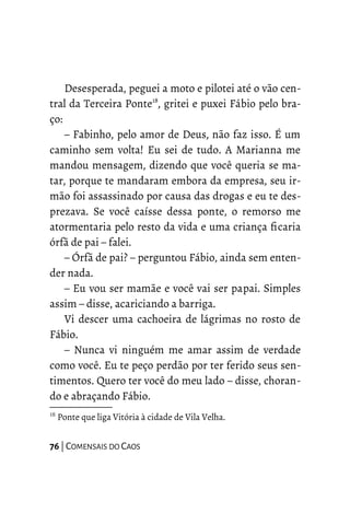 Desesperada, peguei a moto e pilotei até o vão cen-
tral da Terceira Ponte18
, gritei e puxei Fábio pelo bra-
ço:
– Fabinho, pelo amor de Deus, não faz isso. É um
caminho sem volta! Eu sei de tudo. A Marianna me
mandou mensagem, dizendo que você queria se ma-
tar, porque te mandaram embora da empresa, seu ir-
mão foi assassinado por causa das drogas e eu te des-
prezava. Se você caísse dessa ponte, o remorso me
atormentaria pelo resto da vida e uma criança ficaria
órfã de pai – falei.
– Órfã de pai? – perguntou Fábio, ainda sem enten-
der nada.
– Eu vou ser mamãe e você vai ser papai. Simples
assim – disse, acariciando a barriga.
Vi descer uma cachoeira de lágrimas no rosto de
Fábio.
– Nunca vi ninguém me amar assim de verdade
como você. Eu te peço perdão por ter ferido seus sen-
timentos. Quero ter você do meu lado – disse, choran-
do e abraçando Fábio.
18
Ponte que liga Vitória à cidade de Vila Velha.
76 | COMENSAIS DO CAOS
 
