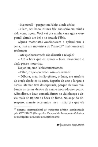– Na moral? – perguntou Fábio, ainda cético.
– Claro, seu bobo. Nunca falei tão sério em minha
vida como agora. Você vai pra minha casa agora –res-
pondi, dando um beijo na boca de Fábio.
Alguns motoristas ovacionaram e aplaudiram a
cena, mas um motorista do Transcol19
mal-humorado
reclamou:
– Até que horas vocês vão discutir a relação?
– Até a hora que eu quiser – falei, levantando o
dedo para o motorista.
No jantar, eu e Fábio conversamos:
– Fábio, o que aconteceu com seu irmão?
– Débora, meu irmão gêmeo, o Luan, era usuário
de crack desde os 16 anos. Repetiu de ano e largou a
escola. Mamãe tava desesperada, porque ele tava rou-
bando as coisas dentro de casa e trocando por pedra.
Além disso, o Luan cometia furtos na vizinhança e de-
via mais de R$ 100 na boca de fumo. No auge do de-
sespero, mamãe acorrentou meu irmão pra que ele
19
Sistema intermunicipal de transporte urbano, administrado
pela CETURB-ES (Companhia Estadual de Transportes Coletivos
de Passageiros do Estado do Espírito Santo)
77 | MAXWELL DOS SANTOS
 