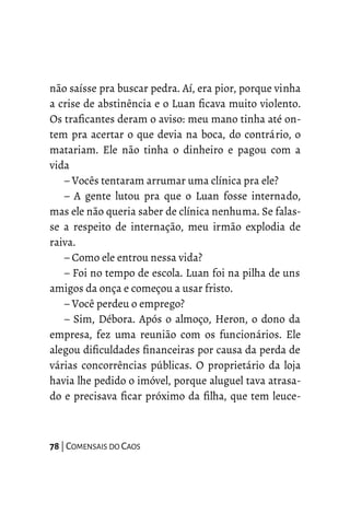 não saísse pra buscar pedra. Aí, era pior, porque vinha
a crise de abstinência e o Luan ficava muito violento.
Os traficantes deram o aviso: meu mano tinha até on-
tem pra acertar o que devia na boca, do contrário, o
matariam. Ele não tinha o dinheiro e pagou com a
vida
– Vocês tentaram arrumar uma clínica pra ele?
– A gente lutou pra que o Luan fosse internado,
mas ele não queria saber de clínica nenhuma. Se falas-
se a respeito de internação, meu irmão explodia de
raiva.
– Como ele entrou nessa vida?
– Foi no tempo de escola. Luan foi na pilha de uns
amigos da onça e começou a usar fristo.
– Você perdeu o emprego?
– Sim, Débora. Após o almoço, Heron, o dono da
empresa, fez uma reunião com os funcionários. Ele
alegou dificuldades financeiras por causa da perda de
várias concorrências públicas. O proprietário da loja
havia lhe pedido o imóvel, porque aluguel tava atrasa-
do e precisava ficar próximo da filha, que tem leuce-
78 | COMENSAIS DO CAOS
 