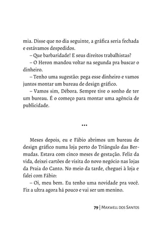 mia. Disse que no dia seguinte, a gráfica seria fechada
e estávamos despedidos.
– Que barbaridade! E seus direitos trabalhistas?
– O Heron mandou voltar na segunda pra buscar o
dinheiro.
– Tenho uma sugestão: pega esse dinheiro e vamos
juntos montar um bureau de design gráfico.
– Vamos sim, Débora. Sempre tive o sonho de ter
um bureau. É o começo para montar uma agência de
publicidade.
…
Meses depois, eu e Fábio abrimos um bureau de
design gráfico numa loja perto do Triângulo das Ber-
mudas. Estava com cinco meses de gestação. Feliz da
vida, deixei cartões de visita do novo negócio nas lojas
da Praia do Canto. No meio da tarde, cheguei à loja e
falei com Fábio:
– Oi, meu bem. Eu tenho uma novidade pra você.
Fiz a ultra agora há pouco e vai ser um menino.
79 | MAXWELL DOS SANTOS
 