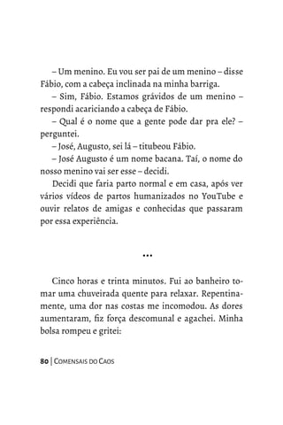 – Um menino. Eu vou ser pai de um menino – disse
Fábio, com a cabeça inclinada na minha barriga.
– Sim, Fábio. Estamos grávidos de um menino –
respondi acariciando a cabeça de Fábio.
– Qual é o nome que a gente pode dar pra ele? –
perguntei.
– José, Augusto, sei lá – titubeou Fábio.
– José Augusto é um nome bacana. Taí, o nome do
nosso menino vai ser esse – decidi.
Decidi que faria parto normal e em casa, após ver
vários vídeos de partos humanizados no YouTube e
ouvir relatos de amigas e conhecidas que passaram
por essa experiência.
…
Cinco horas e trinta minutos. Fui ao banheiro to-
mar uma chuveirada quente para relaxar. Repentina-
mente, uma dor nas costas me incomodou. As dores
aumentaram, fiz força descomunal e agachei. Minha
bolsa rompeu e gritei:
80 | COMENSAIS DO CAOS
 