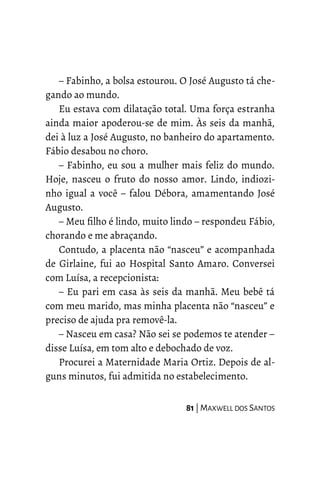 – Fabinho, a bolsa estourou. O José Augusto tá che-
gando ao mundo.
Eu estava com dilatação total. Uma força estranha
ainda maior apoderou-se de mim. Às seis da manhã,
dei à luz a José Augusto, no banheiro do apartamento.
Fábio desabou no choro.
– Fabinho, eu sou a mulher mais feliz do mundo.
Hoje, nasceu o fruto do nosso amor. Lindo, indiozi-
nho igual a você – falou Débora, amamentando José
Augusto.
– Meu filho é lindo, muito lindo – respondeu Fábio,
chorando e me abraçando.
Contudo, a placenta não “nasceu” e acompanhada
de Girlaine, fui ao Hospital Santo Amaro. Conversei
com Luísa, a recepcionista:
– Eu pari em casa às seis da manhã. Meu bebê tá
com meu marido, mas minha placenta não “nasceu” e
preciso de ajuda pra removê-la.
– Nasceu em casa? Não sei se podemos te atender –
disse Luísa, em tom alto e debochado de voz.
Procurei a Maternidade Maria Ortiz. Depois de al-
guns minutos, fui admitida no estabelecimento.
81 | MAXWELL DOS SANTOS
 