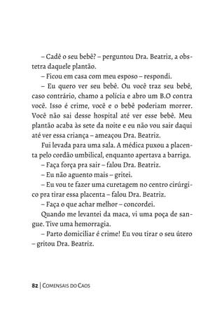 – Cadê o seu bebê? – perguntou Dra. Beatriz, a obs-
tetra daquele plantão.
– Ficou em casa com meu esposo – respondi.
– Eu quero ver seu bebê. Ou você traz seu bebê,
caso contrário, chamo a polícia e abro um B.O contra
você. Isso é crime, você e o bebê poderiam morrer.
Você não sai desse hospital até ver esse bebê. Meu
plantão acaba às sete da noite e eu não vou sair daqui
até ver essa criança – ameaçou Dra. Beatriz.
Fui levada para uma sala. A médica puxou a placen-
ta pelo cordão umbilical, enquanto apertava a barriga.
– Faça força pra sair – falou Dra. Beatriz.
– Eu não aguento mais – gritei.
– Eu vou te fazer uma curetagem no centro cirúrgi-
co pra tirar essa placenta – falou Dra. Beatriz.
– Faça o que achar melhor – concordei.
Quando me levantei da maca, vi uma poça de san-
gue. Tive uma hemorragia.
– Parto domiciliar é crime! Eu vou tirar o seu útero
– gritou Dra. Beatriz.
82 | COMENSAIS DO CAOS
 