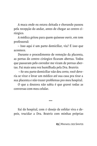 A maca onde eu estava deitada e chorando passou
pela recepção do andar, antes de chegar ao centro ci-
rúrgico.
A médica gritou para quem quisesse ouvir, em tom
professoral:
– Isso aqui é um parto domiciliar, viu? É isso que
acontece.
Durante o procedimento de remoção da placenta,
as portas do centro cirúrgico ficaram abertas. Todos
que passaram pelo corredor me viram de pernas aber-
tas. Fui mais uma vez humilhada pela Dra. Beatriz:
– Se seu parto domiciliar não deu certo, você deve-
ria se virar e levar um médico até sua casa pra tirar a
sua placenta e não trazer problemas pro meu hospital.
O que a doutora não sabia é que gravei todas as
conversas com meu celular.
…
Saí do hospital, com O desejo de esfolar viva e de-
pois, trucidar a Dra. Beatriz com minhas próprias
83 | MAXWELL DOS SANTOS
 