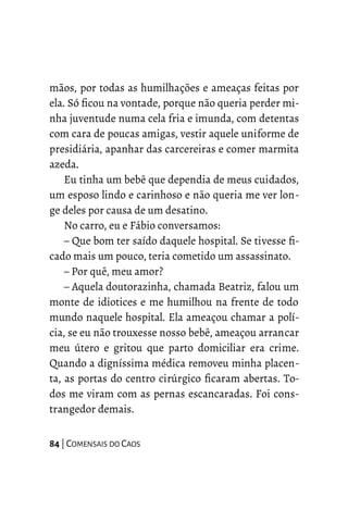 mãos, por todas as humilhações e ameaças feitas por
ela. Só ficou na vontade, porque não queria perder mi-
nha juventude numa cela fria e imunda, com detentas
com cara de poucas amigas, vestir aquele uniforme de
presidiária, apanhar das carcereiras e comer marmita
azeda.
Eu tinha um bebê que dependia de meus cuidados,
um esposo lindo e carinhoso e não queria me ver lon-
ge deles por causa de um desatino.
No carro, eu e Fábio conversamos:
– Que bom ter saído daquele hospital. Se tivesse fi-
cado mais um pouco, teria cometido um assassinato.
– Por quê, meu amor?
– Aquela doutorazinha, chamada Beatriz, falou um
monte de idiotices e me humilhou na frente de todo
mundo naquele hospital. Ela ameaçou chamar a polí-
cia, se eu não trouxesse nosso bebê, ameaçou arrancar
meu útero e gritou que parto domiciliar era crime.
Quando a digníssima médica removeu minha placen-
ta, as portas do centro cirúrgico ficaram abertas. To-
dos me viram com as pernas escancaradas. Foi cons-
trangedor demais.
84 | COMENSAIS DO CAOS
 