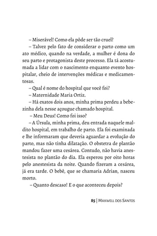 – Miserável! Como ela pôde ser tão cruel?
– Talvez pelo fato de considerar o parto como um
ato médico, quando na verdade, a mulher é dona do
seu parto e protagonista deste processo. Ela tá acostu-
mada a lidar com o nascimento enquanto evento hos-
pitalar, cheio de intervenções médicas e medicamen-
tosas.
– Qual é nome do hospital que você foi?
– Maternidade Maria Ortiz.
– Há exatos dois anos, minha prima perdeu a bebe-
zinha dela nesse açougue chamado hospital.
– Meu Deus! Como foi isso?
– A Úrsula, minha prima, deu entrada naquele mal-
dito hospital, em trabalho de parto. Ela foi examinada
e lhe informaram que deveria aguardar a evolução do
parto, mas não tinha dilatação. O obstetra de plantão
mandou fazer uma cesárea. Contudo, não havia anes-
tesista no plantão do dia. Ela esperou por oito horas
pelo anestesista da noite. Quando fizeram a cesárea,
já era tarde. O bebê, que se chamaria Adrian, nasceu
morto.
– Quanto descaso! E o que aconteceu depois?
85 | MAXWELL DOS SANTOS
 