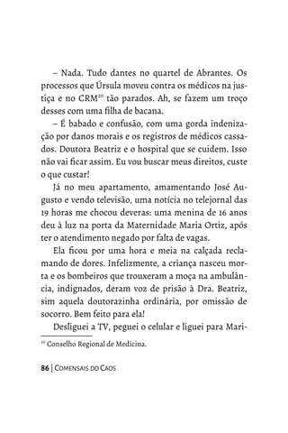– Nada. Tudo dantes no quartel de Abrantes. Os
processos que Úrsula moveu contra os médicos na jus-
tiça e no CRM20
tão parados. Ah, se fazem um troço
desses com uma filha de bacana.
– É babado e confusão, com uma gorda indeniza-
ção por danos morais e os registros de médicos cassa-
dos. Doutora Beatriz e o hospital que se cuidem. Isso
não vai ficar assim. Eu vou buscar meus direitos, custe
o que custar!
Já no meu apartamento, amamentando José Au-
gusto e vendo televisão, uma notícia no telejornal das
19 horas me chocou deveras: uma menina de 16 anos
deu à luz na porta da Maternidade Maria Ortiz, após
ter o atendimento negado por falta de vagas.
Ela ficou por uma hora e meia na calçada recla-
mando de dores. Infelizmente, a criança nasceu mor-
ta e os bombeiros que trouxeram a moça na ambulân-
cia, indignados, deram voz de prisão à Dra. Beatriz,
sim aquela doutorazinha ordinária, por omissão de
socorro. Bem feito para ela!
Desliguei a TV, peguei o celular e liguei para Mari-
20
Conselho Regional de Medicina.
86 | COMENSAIS DO CAOS
 