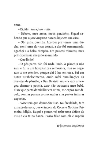 anna:
– Ei, Marianna, boa noite.
– Débora, meu amor, meus parabéns. Fiquei sa-
bendo que o José Augusto nasceu hoje em sua casa.
– Obrigada, querida. Acordei pra tomar uma du-
cha, senti uma dor nas costas, a dor foi aumentando,
agachei e a bolsa rompeu. Em poucos minutos, meu
príncipe havia chegado ao mundo.
– Que lindo!
– O pós-parto não foi nada lindo. A placenta não
saiu e fui a um hospital pra removê-la, mas se nega-
ram a me atender, porque dei à luz em casa. Fui em
outro estabelecimento, onde sofri humilhações da
obstetra de plantão, a Dra. Beatriz. Aquela vaca amea-
çou chamar a polícia, caso não trouxesse meu bebê,
disse que parto domiciliar era crime, me expôs ao ridí-
culo, com as pernas escancaradas e as partes íntimas
expostas.
– Você tem que denunciar isso. Na faculdade, tem
uma professora, que é âncora do Correio Notícias Pri-
meira Edição. Daqui a pouco, vai rolar uma defesa de
TCC e ela tá na banca. Posso falar com ela e sugerir
87 | MAXWELL DOS SANTOS
 