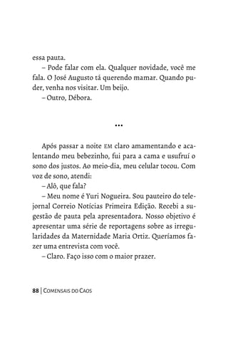 essa pauta.
– Pode falar com ela. Qualquer novidade, você me
fala. O José Augusto tá querendo mamar. Quando pu-
der, venha nos visitar. Um beijo.
– Outro, Débora.
…
Após passar a noite EM claro amamentando e aca-
lentando meu bebezinho, fui para a cama e usufruí o
sono dos justos. Ao meio-dia, meu celular tocou. Com
voz de sono, atendi:
– Alô, que fala?
– Meu nome é Yuri Nogueira. Sou pauteiro do tele-
jornal Correio Notícias Primeira Edição. Recebi a su-
gestão de pauta pela apresentadora. Nosso objetivo é
apresentar uma série de reportagens sobre as irregu-
laridades da Maternidade Maria Ortiz. Queríamos fa-
zer uma entrevista com você.
– Claro. Faço isso com o maior prazer.
88 | COMENSAIS DO CAOS
 