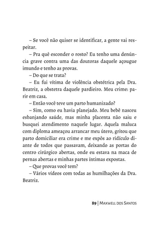 – Se você não quiser se identificar, a gente vai res-
peitar.
– Pra quê esconder o rosto? Eu tenho uma denún-
cia grave contra uma das doutoras daquele açougue
imundo e tenho as provas.
– Do que se trata?
– Eu fui vítima de violência obstétrica pela Dra.
Beatriz, a obstetra daquele pardieiro. Meu crime: pa-
rir em casa.
– Então você teve um parto humanizado?
– Sim, como eu havia planejado. Meu bebê nasceu
esbanjando saúde, mas minha placenta não saiu e
busquei atendimento naquele lugar. Aquela maluca
com diploma ameaçou arrancar meu útero, gritou que
parto domiciliar era crime e me expôs ao ridículo di-
ante de todos que passavam, deixando as portas do
centro cirúrgico abertas, onde eu estava na maca de
pernas abertas e minhas partes íntimas expostas.
– Que provas você tem?
– Vários vídeos com todas as humilhações da Dra.
Beatriz.
89 | MAXWELL DOS SANTOS
 