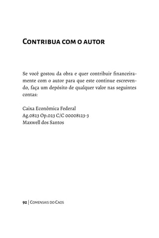 Contribua com oautor
Se você gostou da obra e quer contribuir financeira-
mente com o autor para que este continue escreven-
do, faça um depósito de qualquer valor nas seguintes
contas:
Caixa Econômica Federal
Ag.0823 Op.023 C/C 00008123-3
Maxwell dos Santos
92 | COMENSAIS DO CAOS
 