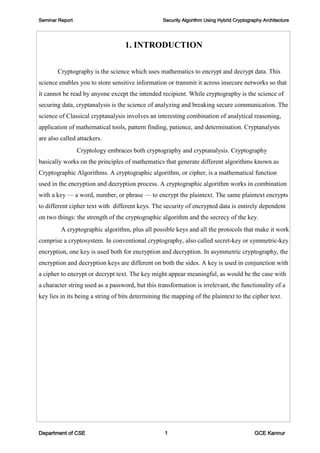 Seminar Report Security Algorithm Using Hybrid Cryptography Architecture
Department of CSE 1 GCE Kannur
1. INTRODUCTION
Cryptography is the science which uses mathematics to encrypt and decrypt data. This
science enables you to store sensitive information or transmit it across insecure networks so that
it cannot be read by anyone except the intended recipient. While cryptography is the science of
securing data, cryptanalysis is the science of analyzing and breaking secure communication. The
science of Classical cryptanalysis involves an interesting combination of analytical reasoning,
application of mathematical tools, pattern finding, patience, and determination. Cryptanalysts
are also called attackers.
Cryptology embraces both cryptography and cryptanalysis. Cryptography
basically works on the principles of mathematics that generate different algorithms known as
Cryptographic Algorithms. A cryptographic algorithm, or cipher, is a mathematical function
used in the encryption and decryption process. A cryptographic algorithm works in combination
with a key — a word, number, or phrase — to encrypt the plaintext. The same plaintext encrypts
to different cipher text with different keys. The security of encrypted data is entirely dependent
on two things: the strength of the cryptographic algorithm and the secrecy of the key.
A cryptographic algorithm, plus all possible keys and all the protocols that make it work
comprise a cryptosystem. In conventional cryptography, also called secret-key or symmetric-key
encryption, one key is used both for encryption and decryption. In asymmetric cryptography, the
encryption and decryption keys are different on both the sides. A key is used in conjunction with
a cipher to encrypt or decrypt text. The key might appear meaningful, as would be the case with
a character string used as a password, but this transformation is irrelevant, the functionality of a
key lies in its being a string of bits determining the mapping of the plaintext to the cipher text.
 