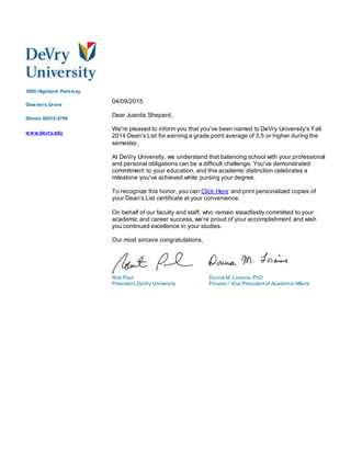 3005 Highland Parkway
Downers Grove
Illinois 60515-5799
www.devry.edu
04/09/2015
Dear Juanita Shepard,
We're pleased to inform you that you've been named to DeVry University's Fall
2014 Dean's List for earning a grade point average of 3.5 or higher during the
semester.
At DeVry University, we understand that balancing school with your professional
and personal obligations can be a difficult challenge. You've demonstrated
commitment to your education, and this academic distinction celebrates a
milestone you've achieved while pursing your degree.
To recognize this honor, you can Click Here and print personalized copies of
your Dean's List certificate at your convenience.
On behalf of our faculty and staff, who remain steadfastly committed to your
academic and career success, we're proud of your accomplishment and wish
you continued excellence in your studies.
Our most sincere congratulations,
Rob Paul
President,DeVry University
Donna M. Loraine, PhD
Provost / Vice Presidentof Academic Affairs
 