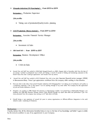  VViinnaayy aakkaa iinndduussttrriieess (( GG .. NN ppaacc kkaaggiinngg)) :: FFrr oomm 22 001133 tt oo 22 001144
DDeessiiggnnaattiioonn :: Production Supervisor
JJ oo bb pprr oo ffiillee::
 Taking care of production/Quality/works planning
 II CC II CCII PP rr uuddeennttiiaall,, (( BB aannccaa cc hhaannnneell)) :: FFrr oomm 22 001111 tt oo 22 001133
DDeessiiggnnaattiioonn:: Associate Financial Service Manager
JJ oo bb pprr oo ffiillee::
 Investment & Sales
 II ddbb ii bb aannkk lltt dd.. :: ffrr oomm 22 001100 tt oo 22 001111
DDeessiiggnnaattiioonn:: Business Development Officer
JJ oo bb pprr oo ffiillee::
 CASA & Sales
 Around One and Half Year worked in I.D.B.I Bank Ramgarh branch as a BDO. (August 2010 to November 2011) from the date of
my joining I worked in professional way in bank and making a record of success in finding and introducing customers in this
branch hence here also I could get appreciation and rewards from my seniors.
 Around One and Half Year worked in ICICI Prudential (Nov 2011 to Jan 2013) Associate financial service manager (AFSM)
in Bancasurance.Many Times I get appreciation certificate from the company while working in that duration.
 Since Jan 2013 to July 2014, I have joined Vinayaka industries (G.N Packaging).Here I am taking care of production and quality as
a production supervisor. I felt in this system I can do anything through of my smart skills. The Company has also appreciated
my job and honest dedication of work.
 Presently I am working in IDBI Federal Life Insurance on Bancasurance module. I am posted here as Relationship Manager. I am
handling four IDBI Bank Branches (Silvassa, Daman, Chala, Kheredi).Through my expert sales skills and performance I got Two
times promoted from the company since joining on 22nd
July 2014 to till date.
 Overall having a vast experience of around 5.6 years in various organizations on different-different designation in the work
related to sales / marketing & Production.
.
Declaration:
I hereby declare that all the information furnished above is true to the best of my knowledge and belief. I agree to abide
by the terms & condition in case of my appointment in your Company.
Date:
 