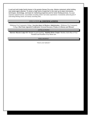 Listed and sold single-family homes in the greater Kansas City area. Mission statement while holding
real estate agent position: To attain a high level of expertise in the most up-to-date information,
techniques, technology, and tools for marketing properties and for home-finding services. Provided
customer-centered service, successfully exceeding clients' real estate expectations. Consistently achieved goal of
cultivating lifelong clients, not merely executing sales.
EDUCATION & CERTIFICATIONS
Oklahoma City Community College: Associate degree in Business Administration ; Oklahoma City Community
College: Real Estate Appraisal Certification: Licensed Insurance Producer in Kansas and Missouri
AFFILIATIONS
Shawnee Masonic Lodge #54: Member in good standing; Abdallah Shrine Temple: Member, held office of Vice
President and President of my Shrine unit
PHILOSOPHY
“Insure your Lifestyle”
 