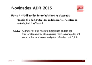 30
Novidades ADR 2015
Parte 4 – Utilização de embalagens e cisternas
Quadro T1 a T22, instruções de transporte em cisternas
móveis, inclui a Classe 1.
4.5.1.2 As matérias que não sejam resíduos podem ser
transportadas em cisternas para resíduos operadas sob
vácuo sob as mesmas condições referidas no 4.5.1.1.
 