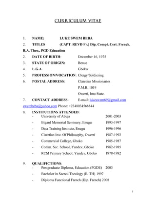 CURRICULUM VITAE
1. NAME: LUKE SWEM BEBA
2. TITLES (CAPT. REVD Fr.) Dip. Compt. Cert. French,
B.A. Theo., PGD Education
2. DATE OF BIRTH: December 16, 1975
3. STATE OF ORIGIN: Benue
4. L.G.A. Gboko
5. PROFESSION/VOCATION: Clergy/Soldiering
6. POSTAL ADDRESS: Claretian Missionaries
P.M.B. 1019
Owerri, Imo State.
7. CONTACT ADDRESS: E-mail: lukeswem69@gmail.com
swembeba@yahoo.com Phone: +2348034568844
8. INSTITUTIONS ATTENDED:
- University of Abuja 2001-2003
- Bigard Memorial Seminary, Enugu 1993-1997
- Data Training Institute, Enugu 1996-1996
- Claretian Inst. Of Philosophy, Owerri 1987-1992
- Commercial College, Gboko 1985-1987
- Comm. Sec. School, Yandev, Gboko 1982-1985
- RCM Primary School, Yandev, Gboko 1978-1982
9. QUALIFICTIONS:
- Postgraduate Diploma, Education (PGDE) 2003
- Bachelor in Sacred Theology (B. TH) 1997
- Diploma Functional French (Dip. French) 2008
1
 