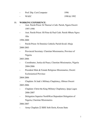 - Prof. Dip. Cert.Computer 1996
- WAEC 1990 & 1992
10. WORKING EXPERIENCE:
- Asst. Parish Priest: St Theresa’s Cath. Parish, Nguru Owerri
1997-1998
- Asst. Parish Priest: SS Peter & Paul Cath. Parish Mbutu Ngwa
Aba
1998-2000
- Parish Priest: St Dominic Catholic Parish Kwali Abuja
2000-2003
- Provincial Secretary: Claretian Missionaries, Province of
Nigeria
2003-2006
- Coordinator, Justice & Peace, Claretian Missionaries, Nigeria
2004-2006
- President Male & Female Religious Missionaries, Owerri
Ecclesiastical Province
2004-2006
- Chaplain: St Jude’s Military Chaplaincy, Obinze Owerri
2005-2006
- Chaplain: Christ the King Military Chaplaincy, Ipaja Lagos
2006-2007
- Delegation Superior NorthWest Dependent Delegation of
Nigeria, Claretian Missionaries
2006-2007
- Army Chaplain 22 BDE Sobi Ilorin, Kwara State
2
 
