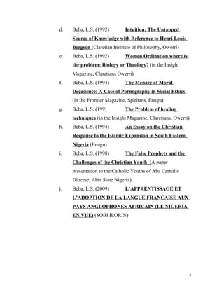 d. Beba, L.S. (1992) Intuition: The Untapped
Source of Knowledge with Reference to Henri Louis
Bergson (Claretian Institute of Philosophy, Owerri)
e. Beba, L.S. (1992) Women Ordination where is
the problem: Biology or Theology? (in the Insight
Magazine, Claretians Owerri)
f. Beba, L.S. (1994) The Menace of Moral
Decadence: A Case of Pornography in Social Ethics
(in the Frontier Magazine, Spiritans, Enugu)
g. Beba, L.S. (199) The Problem of healing
techniques (in the Insight Magazine, Claretians, Owerri)
h. Beba, L.S. (1994) An Essay on the Christian
Response to the Islamic Expansion in South Eastern
Nigeria (Enugu)
i. Beba, L.S. (1998) The False Prophets and the
Challenges of the Christian Youth (A paper
presentation to the Catholic Youths of Aba Catholic
Diocese, Abia State Nigeria)
j. Beba, L.S. (2009) L’APPRENTISSAGE ET
L’ADOPTION DE LA LANGUE FRANCAISE AUX
PAYS ANGLOPHONES AFRICAIN (LE NIGERIA
EN VUE) (SOBI ILORIN)
4
 
