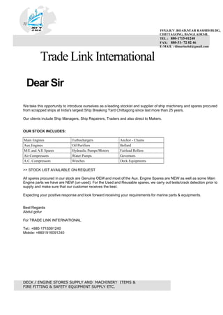 ......
. . . . . . . . . . . . . . . . . . . . . . . . . . . .
TI
TLI
Trade Link International
Dear Sir
We take this opportunity to introduce ourselves as a leading stockist and supplier of ship machinery and spares procured
from scrapped ships at India's largest Ship Breaking Yard Chittagong since last more than 25 years.
Our clients include Ship Managers, Ship Repairers, Traders and also direct to Makers.
OUR STOCK INCLUDES:
Main Engines Turbochargers Anchor - Chains
Aux.Engines Oil Purifiers Bollard
M/E and A/E Spares Hydraulic Pumps/Motors Fairlead Rollers
Air Compressors Water Pumps Governors
A.C. Compressors Winches Deck Equipments
>> STOCK LIST AVAILABLE ON REQUEST
All spares procured in our stock are Genuine OEM and most of the Aux. Engine Spares are NEW as well as some Main
Engine parts we have are NEW (un-used). For the Used and Reusable spares, we carry out tests/crack detection prior to
supply and make sure that our customer receives the best.
Expecting your positive response and look forward receiving your requirements for marine parts & equipments.
Best Regards
Abdul gofur
For TRADE LINK INTERNATIONAL
Tel.: +880-1715091240
Mobile: +8801915091240
DECK / ENGINE STORES SUPPLY AND MACHINERY ITEMS &
FIRE FITTING & SAFETY EQUIPMENT SUPPLY ETC.
19/5,S.R.V .ROAD,NEAR RASHID BLDG,
CHITTAGONG, BANGLADESH.
TEL : 880-1715-01240
FAX: 880-31- 72 82 46
E-MAIL : tlimarinebd@gmail.com
 