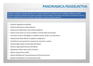 Koolsite	
  IT	
  Solu:ons	
  si	
  presenta	
  quindi	
  come	
  un	
  partner	
  altamente	
  professionale	
  con	
  un’oﬀerta	
  di	
  soFware	
  e	
  servizi	
  
associa:	
  in	
  grado	
  di	
  rispondere	
  alle	
  esigenze	
  speciﬁche	
  delle	
  Compagnie	
  Assicura:ve	
  e	
  dei	
  Broker	
  nel	
  contesto	
  di	
  mercato	
  
aJuale,	
  caraJerizzato	
  da	
  ritmi	
  contraB,	
  mul:canalità	
  e	
  contes:	
  in	
  rapida	
  evoluzione.	
  
•  Ges:one	
  anagraﬁche	
  mul:livello	
  
•  Ges:one	
  delle	
  polizze	
  e	
  delle	
  quietanze	
  
•  Ges:one	
  dei	
  collaboratori	
  e	
  dei	
  proﬁli	
  provvigionali	
  
•  Sistema	
  mul:-­‐utente	
  con	
  accessi	
  proﬁla:	
  e	
  controllo	
  delle	
  autorizzazioni	
  
•  Immissione	
  di	
  da:	
  in	
  portafoglio	
  in	
  modalità	
  manuale,	
  da	
  ﬁle	
  o	
  con	
  web	
  service	
  
•  Organizzazione	
  delle	
  aBvità	
  con	
  agenda	
  e	
  assegnazioni	
  
•  Possibilità	
  di	
  creare	
  preven:vi	
  e	
  proposte	
  da	
  conver:re	
  in	
  polizze	
  
•  Ges:one	
  degli	
  aspeB	
  amministra:vi	
  dell’aBvità	
  
•  Ges:one	
  degli	
  aspeB	
  ﬁnanziari	
  dell’aBvità	
  
•  Applicazioni	
  mobile	
  na:ve	
  ricche	
  di	
  funzioni	
  
•  Motore	
  di	
  generazione	
  tariﬀe	
  
•  Modulo	
  Workﬂow	
  per	
  l’automa:zzazione	
  dei	
  ﬂussi	
  di	
  processo	
  
•  Modulo	
  Contabilità	
  per	
  l’amministrazione	
  CoGe	
  
 