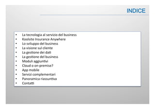 •  La	
  tecnologia	
  al	
  servizio	
  del	
  business	
  
•  Koolsite	
  Insurance	
  Anywhere	
  
•  Lo	
  sviluppo	
  del	
  business	
  
•  La	
  visione	
  sul	
  cliente	
  
•  La	
  ges:one	
  dei	
  da:	
  
•  La	
  ges:one	
  del	
  business	
  
•  Moduli	
  aggiun:vi	
  
•  Cloud	
  o	
  on-­‐premise?	
  
•  App	
  mobile	
  
•  Servizi	
  complementari	
  
•  Panoramica	
  riassun:va	
  
•  ContaB	
  
 