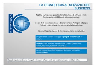 Integrazione	
  di	
  sistemi	
  e	
  sviluppo	
  di	
  proge&	
  personalizza.	
  su	
  
misura.	
  
Koolsite	
  è	
  un’azienda	
  specializzata	
  nello	
  sviluppo	
  di	
  soFware	
  e	
  nella	
  
fornitura	
  di	
  servizi	
  B2B	
  per	
  il	
  seJore	
  assicura:vo.	
  
	
  
Con	
  più	
  di	
  25	
  anni	
  di	
  esperienza	
  e	
  15	
  di	
  presenza	
  in	
  Portogallo	
  e	
  Spagna,	
  
l’azienda	
  è	
  oggi	
  aBva	
  anche	
  sul	
  mercato	
  italiano	
  e	
  inglese.	
  
	
  
Il	
  team	
  di	
  Koolsite	
  dispone	
  di	
  elevate	
  competenze	
  tecnologiche:	
  
Esper.	
  di	
  Java,	
  mobile	
  e	
  architeJure	
  di	
  sistema	
  (Mainframe,	
  
iSeries,	
  AIX,	
  Linux,	
  Windows	
  e	
  Mac	
  OSX)	
  
Ampia	
  gamma	
  di	
  prodoB	
  progeJa:	
  per	
  essere	
  u:lizza:	
  in	
  
modalità	
  cloud	
  
Koolsite	
  è	
  partner	
  di	
  Generali	
  Portogallo	
  e	
  fornisce	
  il	
  soFware	
  per	
  la	
  rete	
  vendita	
  nazionale	
  e	
  per	
  il	
  back	
  oﬃce.	
  
 