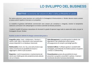 Per	
  potere	
  generare	
  nuovo	
  business	
  con	
  con:nuità,	
  le	
  Compagnie	
  di	
  Assicurazione	
  e	
  i	
  Broker	
  devono	
  essere	
  sempre	
  
un	
  passo	
  avan:	
  rispeJo	
  al	
  mercato	
  e	
  ai	
  compe:tor.	
  
	
  
Le	
   modalità	
   di	
   ges:one	
   dell’aBvità	
   commerciale	
   sono	
   sempre	
   più	
   complesse	
   e	
   integrate,	
   mentre	
   le	
   tempis:che	
  
subiscono	
  contrazioni	
  che	
  soJopongono	
  le	
  struJure	
  aziendali	
  ad	
  elevata	
  pressione.	
  
	
  
I	
  moderni	
  modelli	
  di	
  business	
  necessitano	
  di	
  strumen:	
  in	
  grado	
  di	
  operare	
  lungo	
  tuJa	
  la	
  catena	
  del	
  valore,	
  sia	
  per	
  le	
  
Compagnie	
  che	
  per	
  i	
  Broker.	
  
OBIETTIVO:	
  incremento	
  del	
  volume	
  di	
  aﬀari	
  e	
  della	
  proﬁJabilità	
  di	
  canale	
  
Anagraﬁca	
  unica:	
  i	
  lead,	
  i	
  collaboratori,	
  i	
  fornitori,	
  i	
  
clien:	
  e	
  tuB	
  i	
  da:	
  e	
  i	
  documen:	
  a	
  loro	
  associa:	
  sono	
  
sempre	
  disponibili	
  in	
  un	
  database	
  relazionale.	
  
	
  	
  
Mul.canalità:	
  email,	
  sms,	
  fax,	
  aree	
  web	
  private	
  e	
  app	
  
na:ve	
  arricchiscono	
  le	
  possibilità	
  di	
  trovare	
  e	
  
raggiungere	
  i	
  clien:	
  in	
  più	
  occasioni.	
  
	
  
Risparmio:	
  i	
  cos:	
  di	
  acquisizione	
  e	
  mantenimento	
  dei	
  
clien:	
  sono	
  ridoB	
  grazie	
  alla	
  semplicità	
  ed	
  alla	
  velocità	
  
con	
  cui	
  si	
  lavora.	
  
Koolsite	
  accelera	
  le	
  a&vità	
  di	
  sviluppo	
  commerciale	
  grazie	
  a:	
  
Sales	
  Management:	
  è	
  possibile	
  ges:re	
  le	
  aBvità	
  	
  dei	
  
dipenden:	
  e	
  dei	
  collaboratori	
  esterni	
  grazie	
  
all’assegnazione	
  di	
  compi:	
  e	
  portafogli	
  speciﬁci.	
  
	
  	
  
Varietà	
  di	
  oﬀerta:	
  il	
  soFware	
  ges:sce	
  i	
  prodoB	
  delle	
  
Compagnie,	
  permeJendo	
  di	
  emeJere	
  polizze	
  e	
  di	
  ges:re	
  
i	
  rinnovi	
  e	
  l’underwri(ng.	
  
	
  
Preven.vazione:	
  grazie	
  alla	
  possibilità	
  di	
  creare	
  
preven:vi	
  e	
  proposte	
  conver:bili	
  in	
  polizze,	
  il	
  cliente	
  è	
  
monitorato	
  durante	
  il	
  processo	
  decisionale.	
  
 
