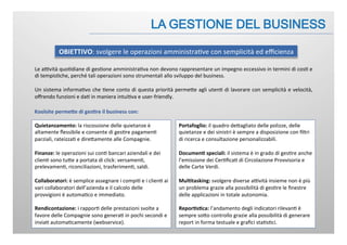 Le	
  aBvità	
  quo:diane	
  di	
  ges:one	
  amministra:va	
  non	
  devono	
  rappresentare	
  un	
  impegno	
  eccessivo	
  in	
  termini	
  di	
  cos:	
  e	
  
di	
  tempis:che,	
  perché	
  tali	
  operazioni	
  sono	
  strumentali	
  allo	
  sviluppo	
  del	
  business.	
  
	
  
Un	
  sistema	
  informa:vo	
  che	
  :ene	
  conto	
  di	
  questa	
  priorità	
  permeJe	
  agli	
  uten:	
  di	
  lavorare	
  con	
  semplicità	
  e	
  velocità,	
  
oﬀrendo	
  funzioni	
  e	
  da:	
  in	
  maniera	
  intui:va	
  e	
  user-­‐friendly.	
  
OBIETTIVO:	
  svolgere	
  le	
  operazioni	
  amministra:ve	
  con	
  semplicità	
  ed	
  eﬃcienza	
  
Quietanzamento:	
  la	
  riscossione	
  delle	
  quietanze	
  è	
  
altamente	
  ﬂessibile	
  e	
  consente	
  di	
  ges:re	
  pagamen:	
  
parziali,	
  rateizza:	
  e	
  direJamente	
  alle	
  Compagnie.	
  
	
  
Finanze:	
  le	
  operazioni	
  sui	
  con:	
  bancari	
  aziendali	
  e	
  dei	
  
clien:	
  sono	
  tuJe	
  a	
  portata	
  di	
  click:	
  versamen:,	
  
prelevamen:,	
  riconciliazioni,	
  trasferimen:,	
  saldi.	
  	
  
	
  
Collaboratori:	
  è	
  semplice	
  assegnare	
  i	
  compi:	
  e	
  i	
  clien:	
  ai	
  
vari	
  collaboratori	
  dell’azienda	
  e	
  il	
  calcolo	
  delle	
  
provvigioni	
  è	
  automa:co	
  e	
  immediato.	
  	
  
	
  
Rendicontazione:	
  i	
  rappor:	
  delle	
  prestazioni	
  svolte	
  a	
  
favore	
  delle	
  Compagnie	
  sono	
  genera:	
  in	
  pochi	
  secondi	
  e	
  
invia:	
  automa:camente	
  (webservice).	
  	
  	
  
Koolsite	
  permeIe	
  di	
  ges.re	
  il	
  business	
  con:	
  
Portafoglio:	
  il	
  quadro	
  deJagliato	
  delle	
  polizze,	
  delle	
  
quietanze	
  e	
  dei	
  sinistri	
  è	
  sempre	
  a	
  disposizione	
  con	
  ﬁltri	
  
di	
  ricerca	
  e	
  consultazione	
  personalizzabili.	
  	
  	
  
	
  
Documen.	
  speciali:	
  il	
  sistema	
  è	
  in	
  grado	
  di	
  ges:re	
  anche	
  
l’emissione	
  dei	
  Cer:ﬁca:	
  di	
  Circolazione	
  Provvisoria	
  e	
  
delle	
  Carte	
  Verdi.	
  
	
  	
  
Mul.tasking:	
  svolgere	
  diverse	
  aBvità	
  insieme	
  non	
  è	
  più	
  
un	
  problema	
  grazie	
  alla	
  possibilità	
  di	
  ges:re	
  le	
  ﬁnestre	
  
delle	
  applicazioni	
  in	
  totale	
  autonomia.	
  	
  
	
  
Repor.s.ca:	
  l’andamento	
  degli	
  indicatori	
  rilevan:	
  è	
  
sempre	
  soJo	
  controllo	
  grazie	
  alla	
  possibilità	
  di	
  generare	
  
report	
  in	
  forma	
  testuale	
  e	
  graﬁci	
  sta:s:ci.	
  
 