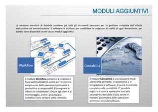 La	
   versione	
   standard	
   di	
   Koolsite	
   con:ene	
   già	
   tuB	
   gli	
   strumen:	
   necessari	
   per	
   la	
   ges:one	
   completa	
   dell’aBvità	
  
assicura:va	
   ed	
   amministra:va.	
   Il	
   soFware	
   è	
   studiato	
   per	
   soddisfare	
   le	
   esigenze	
   di	
   realtà	
   di	
   ogni	
   dimensione,	
   per	
  
questo	
  sono	
  disponibili	
  anche	
  alcuni	
  moduli	
  aggiun:vi.	
  
Workﬂow	
   Contabilità	
  
Il	
  modulo	
  Workﬂow	
  consente	
  di	
  impostare	
  
ﬂussi	
  automa:zza:	
  di	
  lavoro	
  per	
  rendere	
  lo	
  
svolgimento	
  delle	
  operazioni	
  più	
  rapido	
  e	
  
permeJere	
  ai	
  responsabili	
  di	
  assegnare	
  le	
  
aBvità	
  ai	
  collaboratori.	
  Grazie	
  agli	
  alert	
  e	
  al	
  
monitoraggio,	
  anche	
  i	
  processi	
  più	
  
complessi	
  sono	
  sempre	
  soJo	
  controllo.	
  	
  	
  
Il	
  modulo	
  Contabilità	
  è	
  una	
  soluzione	
  mul:-­‐
utente	
  che	
  permeJe,	
  in	
  autonomia	
  o	
  in	
  
integrazione	
  al	
  soFware,	
  di	
  avere	
  il	
  controllo	
  
completo	
  sulla	
  contabilità.	
  E’	
  possibile	
  
registrare	
  tuJe	
  le	
  operazioni	
  contabili	
  
secondo	
  i	
  criteri	
  della	
  CoGe,	
  anche	
  in	
  
maniera	
  automa:ca	
  dalle	
  operazioni	
  
amministra:ve	
  del	
  soFware.	
  
 