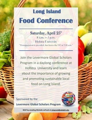 Long Island
Food Conference
Sponsored by the
Levermore Global Scholars Program
Saturday, April 25th
8 a.m. — 5 p.m.
Hofstra University
*Transportation is provided, bus leaves the UC at 7:30 a.m.*
Join the Levermore Global Scholars
Program in a daylong conference at
Hofstra University and learn
about the importance of growing
and promoting sustainable local
food on Long Island.
RSVP by emailing Michelle LoPresti at mlopresti@adelphi.edu
 