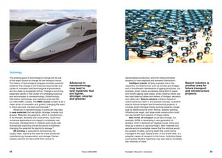 Technology
The growing pace of technological change will be one
of the major drivers of change for the transport sector.
The history of technological progress provides powerful
evidence that change is not linear but exponential, and
cycles of innovation and technological improvements
are very likely to accelerate further. Change is occurring
especially rapidly in the cluster of converging sciences
and technologies in nanotechnology, biotechnology,
information technology, and cognitive sciences (the
so-called NBIC cluster). The NBIC cluster is likely to be a
major driver of innovation and growth, changing the ways
in which we work, live and communicate.15
Advances in nanotechnology in particular may lead
to new materials that are lighter, stronger, smarter and
greener. Materials like graphene, which is revolutionary
in its strength, flexibility and conductivity, could have
numerous applications and support completely new
structures. Developments in material science are also
dramatically improving the performance of batteries,
changing the potential for electricity storage.16
3D printing is expected to revolutionise the
supply chain, reducing the need for mass-produced
manufacturing, transportation and storage. Certain
industry sectors will see a shift from central to
Advances in
nanotechnology
may lead to
new materials that
are lighter,
stronger, smarter
and greener.
decentralised production, and from intercontinental
shipping to more regional and domestic distribution.
Intelligent robots will play a greater role in the
inspection of infrastructure such as tunnels and bridges,
and in the efficient maintenance of ageing structures. For
example, smart robots are already being built to repair
and retrofit ageing water pipes, while crawling robots can
test load-bearing cables and tethers of bridges, elevators
and cable cars. Swarm robotics, a theory based on
swarm behaviour seen in ant and bee colonies, is another
area for future transport and infrastructure projects. It
involves small individual robots working towards a larger
goal by distributing the work. Mining, weather sensing,
infrastructure repair, and large-scale construction could
one day benefit from swarms of cheap robots.
New forms of transport could also emerge. For
example, NASA is developing a new generation of
airships, which it believes will replace trucks, trains and
ships as a means of carrying freight. New materials and
aerodynamics knowledge means that the airships would
be capable of safely carrying loads that could not be
managed in the past. Space travel, or low-Earth orbit, is a
potential means of transport in the future. Ambitious ideas
such as Elon Musk’s Hyperloop may also lead to incredibly
fast methods of travel.
Swarm robotics is
another area for
future transport
and infrastructure
projects.
©PeterAllen
©Priestmangoode
22 23Future of Rail 2050 Foresight + Research + Innovation
 